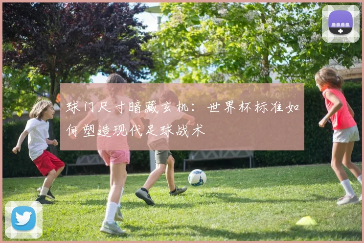 球门尺寸暗藏玄机：世界杯标准如何塑造现代足球战术